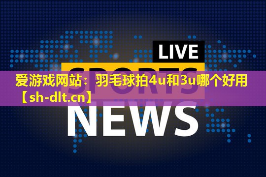 爱游戏网站：羽毛球拍4u和3u哪个好用