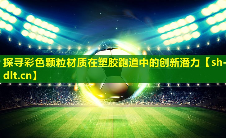 探寻彩色颗粒材质在塑胶跑道中的创新潜力 探寻彩色颗粒材质在塑胶跑道中的创新潜力